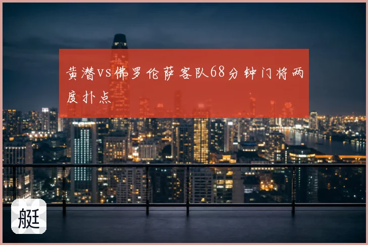 黄潜vs佛罗伦萨客队68分钟门将两度扑点